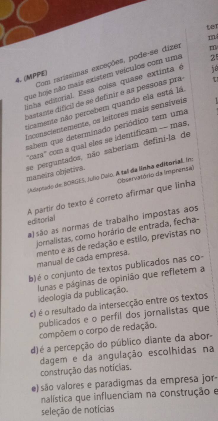 ter
m
Com raríssimas exceções, pode-se dizer
m
já
4. (MPPE)
que hoje não mais existem veículos com uma
linha editorial. Essa coisa quase extinta é 2
bastante difícil de sé definir e as pessoas pra-
tI
ticamente não percebem quando ela está lá
Inconscientemente, os leitores mais sensíveis
I
sabem que determinado periódico tem uma
“cara” com a qual eles se identificam — mas,
se perguntados, não saberiam defini-la de
maneira objetiva.
Observatório da Imprensa)
(Adaptado de: BORGES, Julio Daío. A tal da linha editorial. In:
A partir do texto é correto afirmar que linha
editorial
a) são as normas de trabalho impostas aos
jornalistas, como horário de entrada, fecha-
mento e as de redação e estilo, previstas no
manual de cada empresa.
b)é o conjunto de textos publicados nas co-
lunas e páginas de opinião que refletem a
ideologia da publicação.
c) é o resultado da intersecção entre os textos
publicados e o perfil dos jornalistas que
compõem o corpo de redação.
d)é a percepção do público diante da abor-
dagem e da angulação escolhidas na
construção das notícias.
e) são valores e paradigmas da empresa jor-
nalística que influenciam na construção e
seleção de notícias