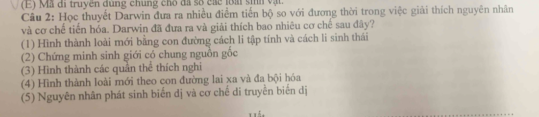 (E) Mã đi truyen dung chung cho đã số các loài sih vật.
Câu 2: Học thuyết Darwin đưa ra nhiều điểm tiến bộ so với đương thời trong việc giải thích nguyên nhân
và cơ chế tiến hóa. Darwin đã đưa ra và giải thích bao nhiêu cơ chế sau đây?
(1) Hình thành loài mới bằng con đường cách li tập tính và cách li sinh thái
(2) Chứng minh sinh giới có chung nguồn gốc
(3) Hình thành các quần thể thích nghi
(4) Hình thành loài mới theo con đường lai xa và đa bội hóa
(5) Nguyên nhân phát sinh biến dị và cơ chế di truyền biến dị