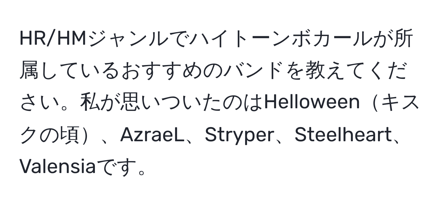 HR/HMジャンルでハイトーンボカールが所属しているおすすめのバンドを教えてください。私が思いついたのはHelloweenキスクの頃、AzraeL、Stryper、Steelheart、Valensiaです。