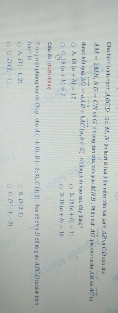 Cho hình bình hành ABCD. Gọi M, N lần lượt là hai điểm nằm trên hai cạnh AB và CD sao cho
AM=2MB, ND=CN và G là trọng tâm của tam giác MNB. Phân tích vector AG qua các vecto vector AB và vector AC ta
được kết quả vector AG=avector AB+bvector AC(a,b∈ Z). Khẳng định nào sau đây đúng?
A. 18(a+b)=17.
B. 18(a+b)=11.
C_]m18(a+b)=7.
D. 18(a+b)=13. 
Câu 23 | (0.25 điểm)
Trong mặt phẳng tọa độ Oxy , cho A(-1;0), B(-2;3), C(1;2). Tọa độ đỉnh D đề tứ giác ABCD là hình bình
hành là
A. D(-1;2). B. D(2;1).
C. D(2;-1), D. D(-1;-2).