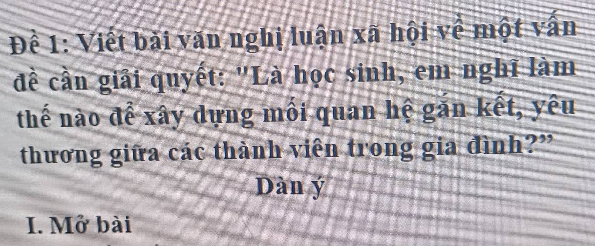 Đề 1: Viết bài văn nghị luận xã hội về một vấn 
đề cần giải quyết: "Là học sinh, em nghĩ làm 
thế nào để xây dựng mối quan hệ găn kết, yêu 
thương giữa các thành viên trong gia đình?” 
Dàn ý
I. Mở bài