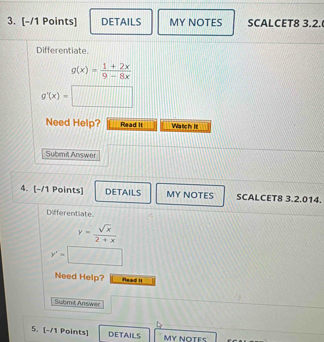 DETAILS MY NOTES SCALCET8 3.2. 
Differentiate.
g(x)= (1+2x)/9-8x 
g'(x)=□
Need Help? Read It Watch It 
Submit Answer 
4. [-/1 Points] DETAILS MY NOTES SCALCET8 3.2.014. 
Differentiate.
y= sqrt(x)/2+x 
y'=□
Need Help? Read It 
Submit Answer 
5. [-/1 Points] DETAILS MY NOTES