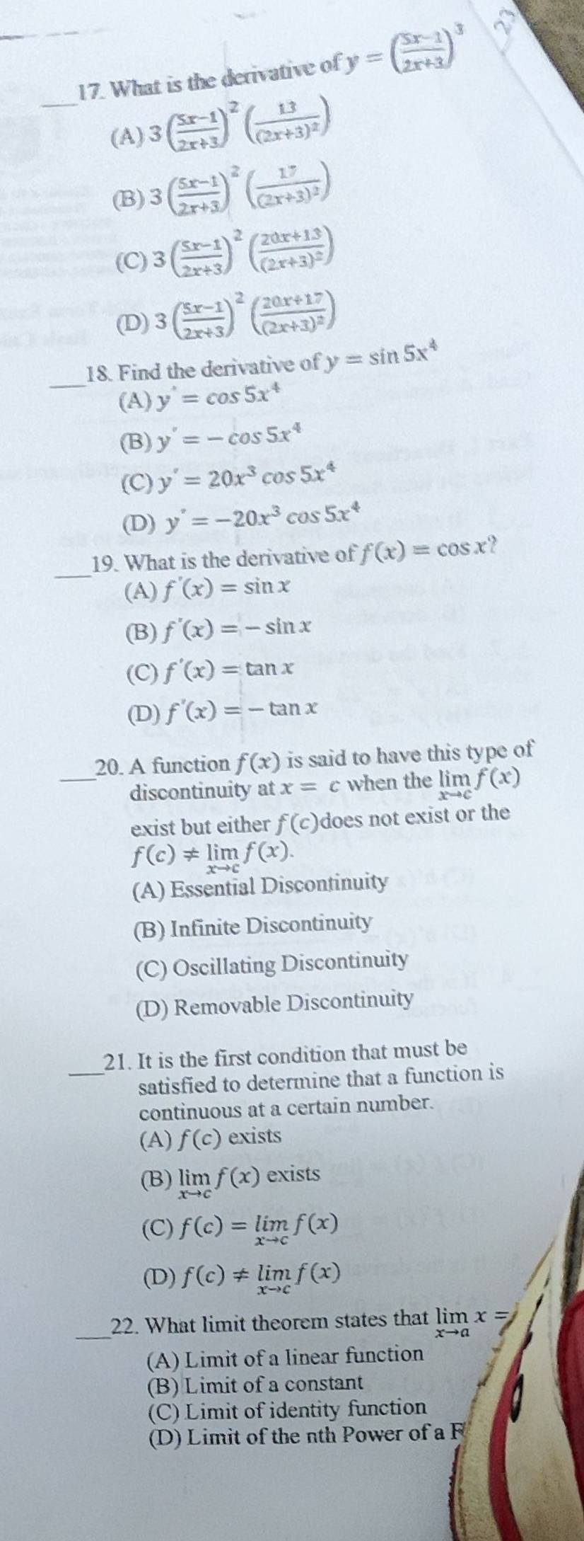 What is the derivative of y=( (5x-1)/2x+3 )^3
_(A) 3( (5x-1)/2x+3 )^2(frac 13(2x+3)^2)
(B) 3( (5x-1)/2x+3 )^2(frac 17(2x+3)^2)
(C) 3( (5x-1)/2x+3 )^2(frac 20x+13(2x+3)^2)
(D) 3( (5x-1)/2x+3 )^2(frac 20x+17(2x+3)^2)
_
18. Find the derivative of y=sin 5x^4
(A) y'=cos 5x^4
(B) y'=-cos 5x^4
(C) y'=20x^3cos 5x^4
(D) y'=-20x^3cos 5x^4
_
19. What is the derivative of f(x)=cos x 2
(A) f'(x)=sin x
(B) f'(x)=-sin x
(C) f'(x)=tan x
(D) f'(x)=-tan x
20. A function f(x) is said to have this type of
_discontinuity at x=c when the limlimits _xto cf(x)
exist but either f(c) does not exist or the
f(c)!= limlimits _xto cf(x).
(A) Essential Discontinuity
(B) Infinite Discontinuity
(C) Oscillating Discontinuity
(D) Removable Discontinuity
21. It is the first condition that must be
_satisfied to determine that a function is
continuous at a certain number.
(A) f(c) exists
(B) limlimits _xto cf(x) exists
(C) f(c)=limlimits _xto cf(x)
(D) f(c)!= limlimits _xto cf(x)
_22. What limit theorem states that limlimits _xto ax=
(A) Limit of a linear function
(B) Limit of a constant
(C) Limit of identity function
(D) Limit of the nth Power of a F