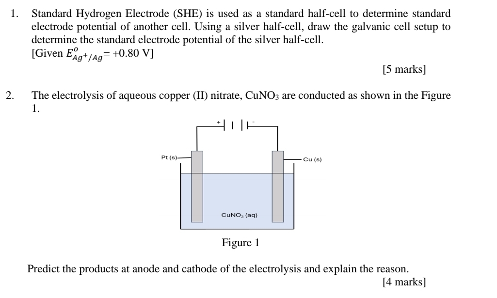 Standard Hydrogen Electrode (SHE) is used as a standard half-cell to determine standard
electrode potential of another cell. Using a silver half-cell, draw the galvanic cell setup to
determine the standard electrode potential of the silver half-cell.
[Given E_Ag^+/Ag°=+0.80V]
[5 marks]
2. The electrolysis of aqueous copper (II) nitrate, Cu NO_3 are conducted as shown in the Figure
1.
Predict the products at anode and cathode of the electrolysis and explain the reason.
[4 marks]