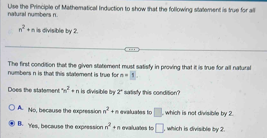 Use the Principle of Mathematical Induction to show that the following statement is true for all
natural numbers n.
n^2+n is divisible by 2.
The first condition that the given statement must satisfy in proving that it is true for all natural
numbers n is that this statement is true for n=1. 
Does the statement " n^2+n is divisible by 2'' satisfy this condition?
A. No, because the expression n^2+n evaluates to □ , which is not divisible by 2.
B. Yes, because the expression n^2+n evaluates to □ , which is divisible by 2.