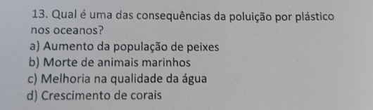 Qual é uma das consequências da poluição por plástico
nos oceanos?
a) Aumento da população de peixes
b) Morte de animais marinhos
c) Melhoria na qualidade da água
d) Crescimento de corais