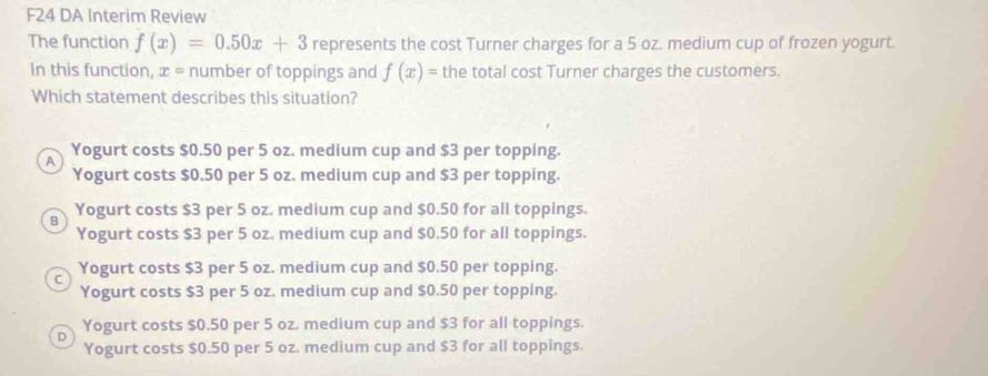 F24 DA Interim Review
The function f(x)=0.50x+3 represents the cost Turner charges for a 5 oz. medium cup of frozen yogurt.
In this function, x = number of toppings and f(x)= the total cost Turner charges the customers.
Which statement describes this situation?
A Yogurt costs $0.50 per 5 oz. medium cup and $3 per topping.
Yogurt costs $0.50 per 5 oz. medium cup and $3 per topping.
B Yogurt costs $3 per 5 oz. medium cup and $0.50 for all toppings.
Yogurt costs $3 per 5 oz. medium cup and $0.50 for all toppings.
C Yogurt costs $3 per 5 oz. medium cup and $0.50 per topping.
Yogurt costs $3 per 5 oz. medium cup and $0.50 per topping.
Yogurt costs $0.50 per 5 oz. medium cup and $3 for all toppings.
D
Yogurt costs $0.50 per 5 oz. medium cup and $3 for all toppings.