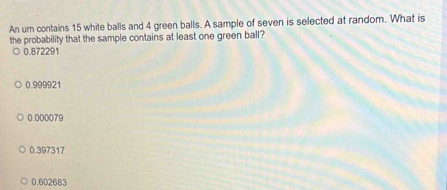 An urn contains 15 white balls and 4 green balls. A sample of seven is selected at random. What is
the probability that the sample contains at least one green ball?
0.872291
0.999921
0.000079
0.397317
0.602683