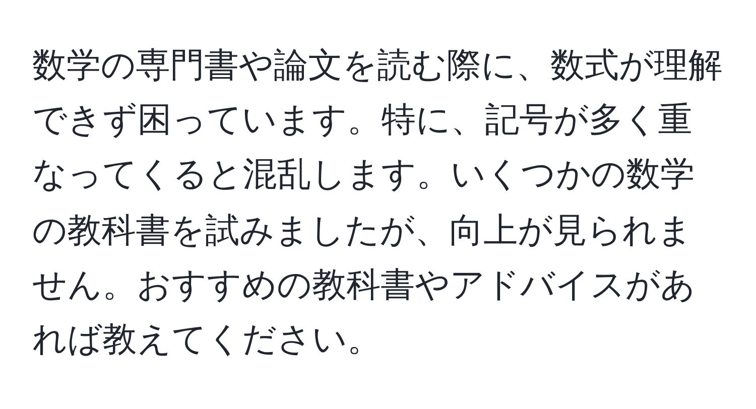 数学の専門書や論文を読む際に、数式が理解できず困っています。特に、記号が多く重なってくると混乱します。いくつかの数学の教科書を試みましたが、向上が見られません。おすすめの教科書やアドバイスがあれば教えてください。