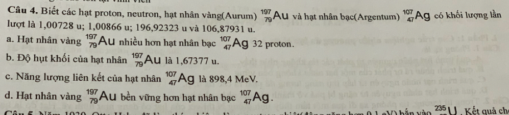 Biết các hạt proton, neutron, hạt nhân vàng(Aurum) beginarrayr 197 79endarray Au và hạt nhân bạc(Argentum) _(47)^(107)Ag có khối lượng lần
lượt là 1,00728 u; 1,00866 u; 196,92323 u và 106,87931 u.
a. Hạt nhân vàng beginarrayr 197 79endarray Au nhiều hơn hạt nhân bạc _(47)^(107)Ag32 proton.
b. Độ hụt khối của hạt nhân beginarrayr 197 79endarray Au là 1,67377 u.
c. Năng lượng liên kết của hạt nhân _(47)^(107)Ag là 898,4 MeV.
d. Hạt nhân vàng beginarrayr 197 79endarray Au bền vững hơn hạt nhân bạc _(47)^(107)Ag. 
2 x| Kết quả ch