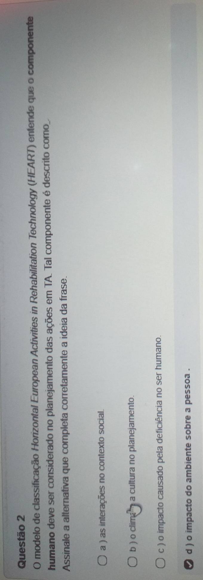 modelo de classificação Horizontal European Activities in Rehabilitation Technology (HEART) entende que o componente
humano deve ser considerado no planejamento das ações em TA. Tal componente é descrito como.
Assinale a alternativa que completa corretamente a ideia da frase.
a ) as interações no contexto social.
b ) o clima a cultura no planejamento.
c ) o impacto causado pela deficiência no ser humano.
d ) o impacto do ambiente sobre a pessoa .