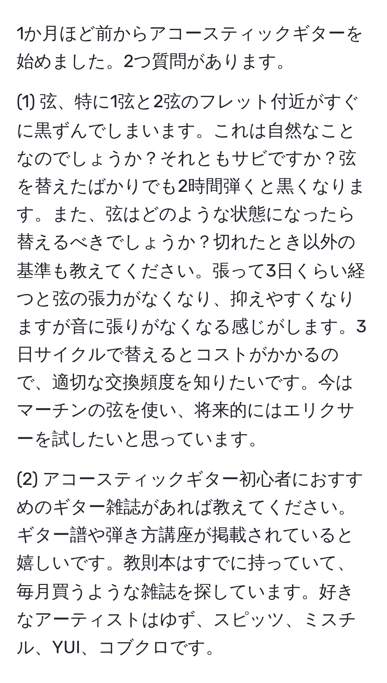 1か月ほど前からアコースティックギターを始めました。2つ質問があります。

(1) 弦、特に1弦と2弦のフレット付近がすぐに黒ずんでしまいます。これは自然なことなのでしょうか？それともサビですか？弦を替えたばかりでも2時間弾くと黒くなります。また、弦はどのような状態になったら替えるべきでしょうか？切れたとき以外の基準も教えてください。張って3日くらい経つと弦の張力がなくなり、抑えやすくなりますが音に張りがなくなる感じがします。3日サイクルで替えるとコストがかかるので、適切な交換頻度を知りたいです。今はマーチンの弦を使い、将来的にはエリクサーを試したいと思っています。

(2) アコースティックギター初心者におすすめのギター雑誌があれば教えてください。ギター譜や弾き方講座が掲載されていると嬉しいです。教則本はすでに持っていて、毎月買うような雑誌を探しています。好きなアーティストはゆず、スピッツ、ミスチル、YUI、コブクロです。