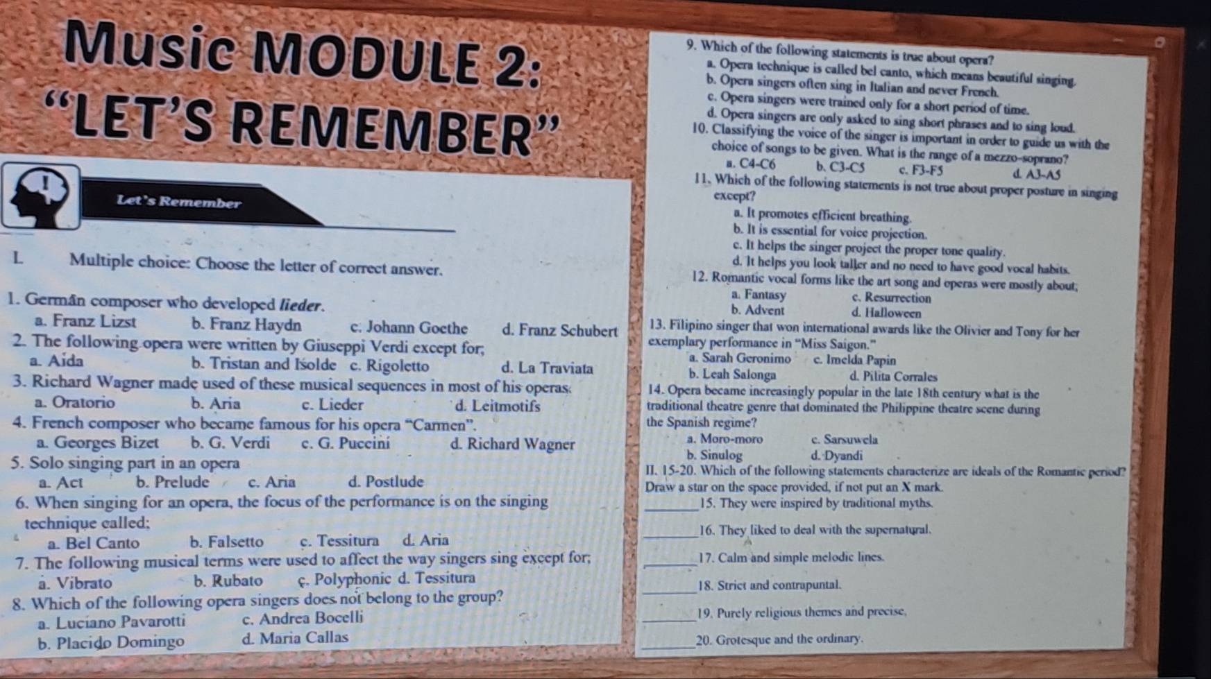 Music MODULE 2:
9. Which of the following statements is true about opera?
a. Opera technique is called bel canto, which means beautiful singing.
b. Opera singers often sing in Italian and never French.
c. Opera singers were trained only for a short period of time.
d. Opera singers are only asked to sing short phrases and to sing loud.
“LÉT’S REMEMBER” choice of songs to be given. What is the range of a mezzo-soprano?
10. Classifying the voice of the singer is important in order to guide us with the
a. C4-C6 b. C3-CS c. F3-F5 d A3-A5
11. Which of the following statements is not true about proper posture in singing
except?
a. It promotes efficient breathing.
Let's Remember b. It is essential for voice projection.
c. It helps the singer project the proper tone quality.
d. It helps you look taller and no need to have good vocal habits.
L Multiple choice: Choose the letter of correct answer. 12. Romantic vocal forms like the art song and operas were mostly about;
a. Fantasy c. Resurrection
1. Germán composer who developed lieder.
b. Advent d. Halloween
13. Filipino singer that won international awards like the Olivier and Tony for her
a. Franz Lizst b. Franz Haydn c. Johann Goethe d. Franz Schubert exemplary performance in “Miss Saigon.”
2. The following opera were written by Giuseppi Verdi except for; c. Imelda Papin
a. Sarah Geronimo
a. Aida b. Tristan and Iśolde c. Rigoletto d. La Traviata b. Leah Salonga d. Pilita Corrales
3. Richard Wagner made used of these musical sequences in most of his operas 14. Opera became increasingly popular in the late 18th century what is the
a. Oratorio b. Aria c. Lieder d. Leitmotifs traditional theatre genre that dominated the Philippine theatre scene during
4. French composer who became famous for his opera “Carmen”. the Spanish regime?
a. Moro-moro
a. Georges Bizet b. G. Verdi c. G. Pucciní d. Richard Wagner d. Dyandi c. Sarsuwela
b. Sinulog
5. Solo singing part in an opera II. 15-20. Which of the following statements characterize are ideals of the Romantic period?
a. Act b. Prelude . c. Aria d. Postlude Draw a star on the space provided, if not put an X mark.
6. When singing for an opera, the focus of the performance is on the singing _15. They were inspired by traditional myths.
technique called;
_16. They liked to deal with the supernatural.
a. Bel Canto b. Falsetto c. Tessitura d. Aria
7. The following musical terms were used to affect the way singers sing except for; _17. Calm and simple melodic lines.
à. Vibrato b. Rubato ç. Polyphonic d. Tessitura
_18. Strict and contrapuntal.
8. Which of the following opera singers does not belong to the group?
a. Luciano Pavarotti c. Andrea Bocelli _19. Purely religious themes and precise
b. Placido Domingo d. Maria Callas _20. Grotesque and the ordinary.