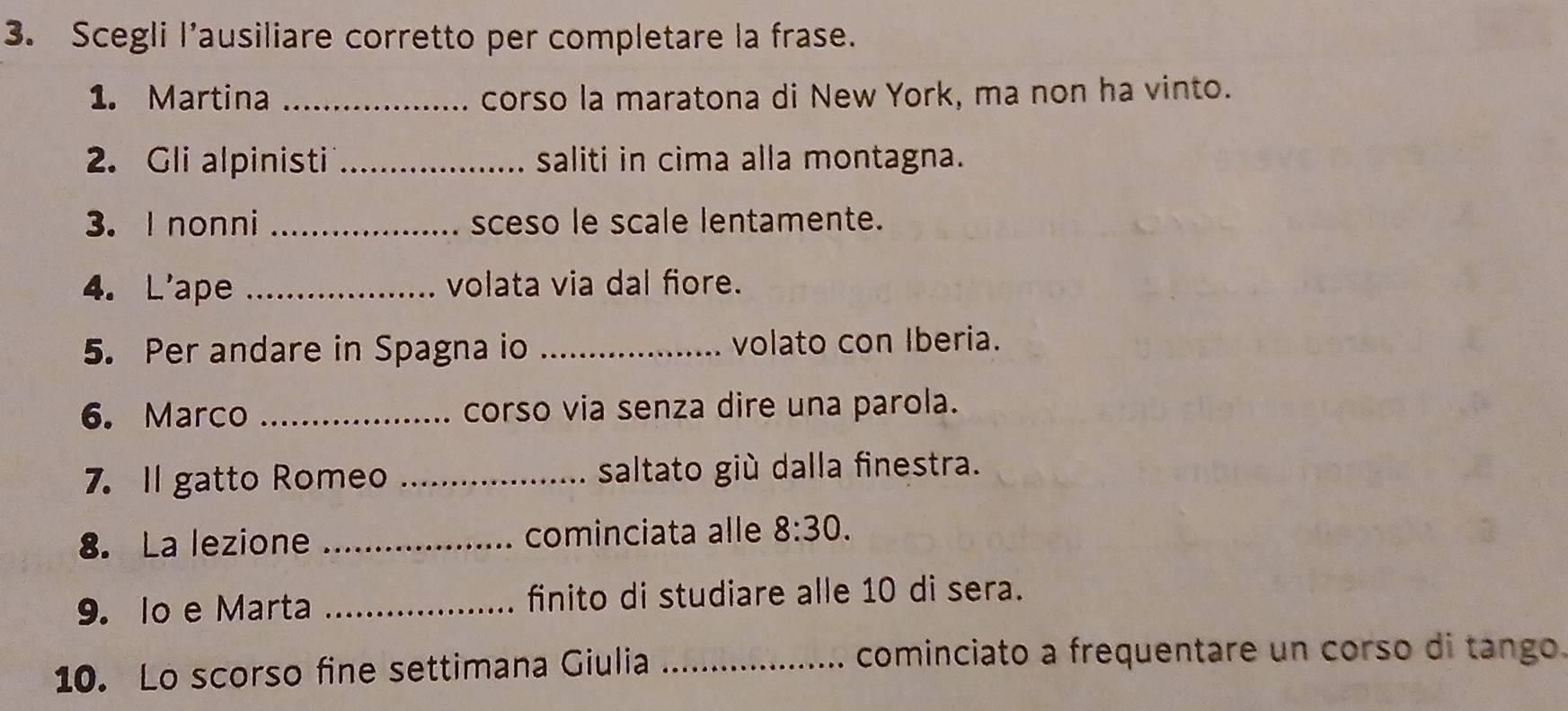 Scegli l’ausiliare corretto per completare la frase. 
1. Martina _corso la maratona di New York, ma non ha vinto. 
2. Gli alpinisti _saliti in cima alla montagna. 
3. I nonni _sceso le scale lentamente. 
4. L'ape _volata via dal fiore. 
5. Per andare in Spagna io _volato con Iberia. 
6. Marco _corso via senza dire una parola. 
7. Il gatto Romeo _saltato giù dalla finestra. 
8. La lezione _cominciata alle 8:30. 
9. lo e Marta _finito di studiare alle 10 di sera. 
10. Lo scorso fine settimana Giulia _cominciato a frequentare un corso di tango.