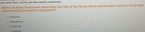 eals small snalls, shrimp, and other aquatic invertebrates.
Which of these terms best describes the role of the Texas blind salamander within a food web
representing its aquatic ecosystem?
Carnivore
Decomposi én
Herbore
Producer