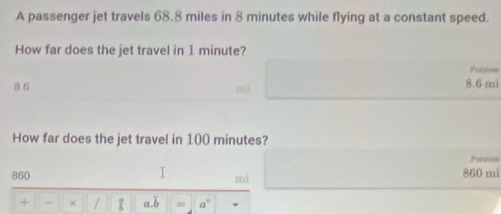 A passenger jet travels 68.8 miles in 8 minutes while flying at a constant speed.
How far does the jet travel in 1 minute?
Preview
8 6 8.6 mi
How far does the jet travel in 100 minutes?
Preview
860 860 mi
I mi
+ - × / ∠ a.overline b = a°