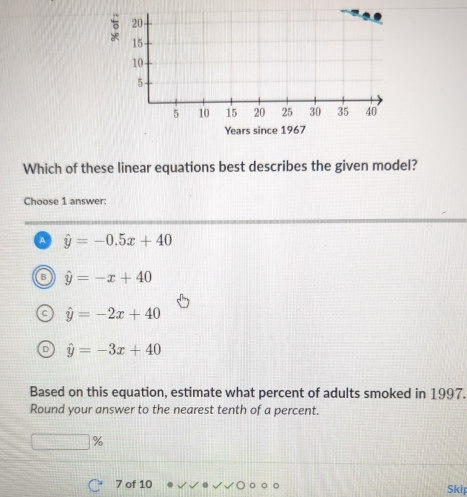 Which of these linear equations best describes the given model?
Choose 1 answer:
a hat y=-0.5x+40
hat y=-x+40
C hat y=-2x+40
D hat y=-3x+40
Based on this equation, estimate what percent of adults smoked in 1997.
Round your answer to the nearest tenth of a percent.
%
7 of 10 Skip