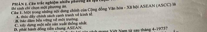 PHÀN I. Câu trắc nghiệm nhiều phương ăn lựa chội
thí sinh chỉ chọn một phương án.
Câu 1. Một trong những nội dung chính của Cộng đồng Văn hóa - Xã hội ASEAN (ASCC) là
A. thúc đầy chính sách cạnh tranh về kinh tế.
B bảo đảm bền vững về môi trường.
C. xây dựng một nền sản xuất thống nhất.
D. phát hành đồng tiền chung ASEAN.
ch mạng Việt Nam từ sau tháng 4-1975