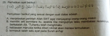 Perhatikan ayat berikut !
Peryataan berikut yang sesuai dengan ayat diatas adalah..
A. menjelaskan perintah Allah SWT agar menyayangi orang-orang miskin
B. memiliki arti semntara itu, apabila Dia mengujinya lalau membatasi rezekiny
berkatalah dia, "Tuhanku telah menghinaku
C. kebiasaan manusia ketika diberi nikmat akan merasa termuliakan
D. termasuk salah satu ayat pada Surah al-Fajr