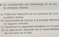 Es considerada una desventaja en el uso
de energías limpias:
A) Potencial reducción en el consumo de com-
bustibles fósiles
B) Oportunidad de acceso a la energía eléctrica
en lugares remotos
C) Garantizan la seguridad energética en un país
D) Su aplicación depende de la disponibilidad
de recursos en el sitio