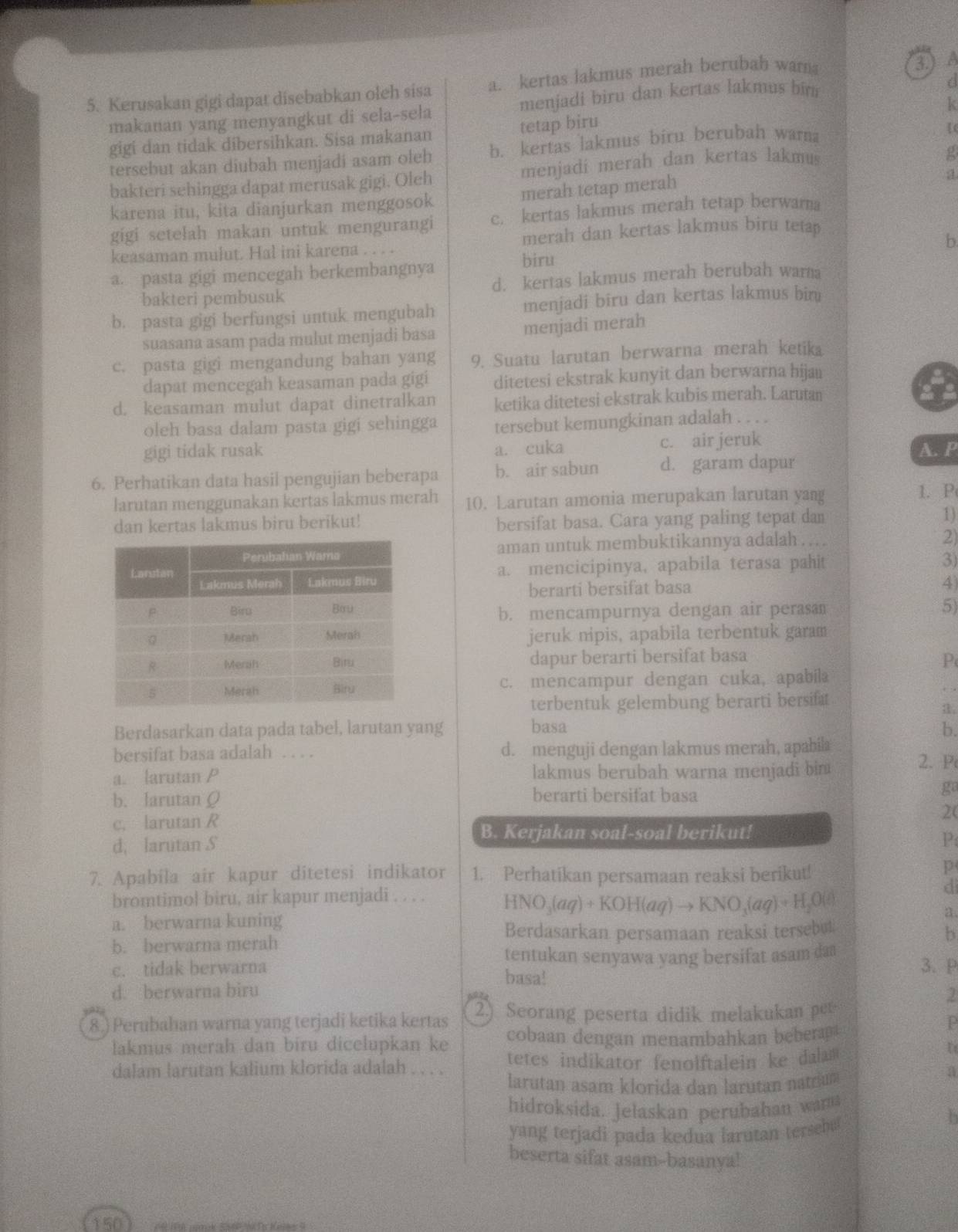 Kerusakan gigi dapat disebabkan oleh sisa a. kertas lakmus merah berubah war
3. ) A
makanan yang menyangkut di sela-sela menjadi biru dan kertas lakmus bin
/
gigi dan tidak dibersihkan. Sisa makanan tetap biru k
g
tersebut akan diubah menjadi asam oleh b. kertas lakmus biru berubah warna
a
bakteri sehingga dapat merusak gigi. Oleh menjadi merah dan kertas lakmus
karena itu, kita dianjurkan menggosok merah tetap merah
gigi setelah makan untuk mengurangi c. kertas lakmus merah tetap berwarna
keasaman mulut. Hal ini karena . . . . merah dan kertas lakmus biru tetap 
b
a. pasta gigi mencegah berkembangnya biru
bakteri pembusuk d. kertas lakmus merah berubah wara
b. pasta gigi berfungsi untuk mengubah menjadi biru dan kertas lakmus bin
suasana asam pada mulut menjadi basa menjadi merah
c. pasta gigi mengandung bahan yang 9. Suatu larutan berwarna merah ketika
dapat mencegah keasaman pada gigi ditetesi ekstrak kunyit dan berwarna hijaı
a
d. keasaman mulut dapat dinetralkan ketika ditetesi ekstrak kubis merah. Larutan
oleh basa dalam pasta gigi sehingga tersebut kemungkinan adalah . . . .
gigi tidak rusak a. cuka c. air jeruk
A. P
6. Perhatikan data hasil pengujian beberapa b. air sabun d. garam dapur
larutan menggunakan kertas lakmus merah 10. Larutan amonia merupakan larutan yang
1. P
dan kertas lakmus biru berikut! bersifat basa. Cara yang paling tepat dan
1)
aman untuk membuktikannya adalah . ...
2)
a. mencicipinya, apabila terasa pahit
3)
berarti bersifat basa 4
b. mencampurnya dengan air perasan 5)
jeruk nipis, apabila terbentuk garam
dapur berarti bersifat basa
P
c. mencampur dengan cuka, apabila
terbentuk gelembung berarti bersifat
a.
Berdasarkan data pada tabel, larutan yang basa b.
bersifat basa adalah . . . . d. menguji dengan lakmus merah, apabila
a. larutan P lakmus berubah warna menjadi bin
2. P
b. larutan Q berarti bersifat basa
ga
c. larutan R
2(
B. Kerjakan soal-soal berikut!
d, larutan S
P
7. Apabila air kapur ditetesi indikator 1. Perhatikan persamaan reaksi berikut!
p
bromtimol biru, air kapur menjadi . . . . HNO_3(aq)+KOH(aq)to KNO_3(aq)+H_2O(s)
di
a. berwarna kuning a.
Berdasarkan persamaan reaksi tersebut
b. berwarna merah
b
tentukan senyawa yang bersifat asam da 3. P
c. tidak berwarna basa!
d. berwarna biru
8.) Perubahan warna yang terjadi ketika kertas 2) Seorang peserta didik melakukan per
P
lakmus merah dan biru dicelupkan ke cobaan dengan menambahkan bebera
dalam larutan kalium klorida adalah . . . . tetes indikator fenolftalein ke dalam 
U
larutan asam klorida dan larutan natram
a
hidroksida. Jelaskan perubahan warm
yang terjadi pada kedua larutan tersebu
h
beserta sifat asam--basanya!
150