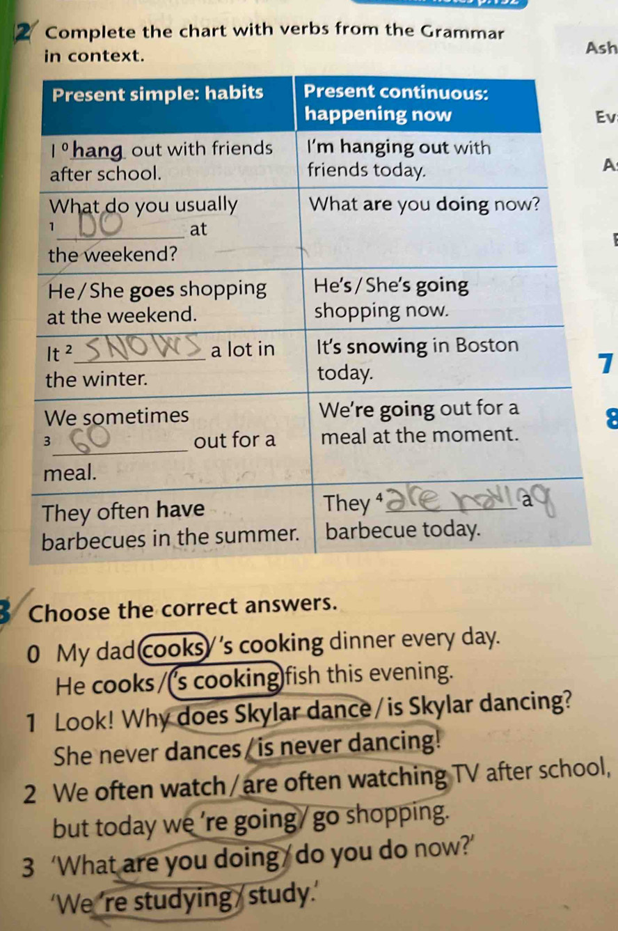 Complete the chart with verbs from the Grammar
in context.
Ash
Ev
A
1
8
Choose the correct answers.
0 My dad cooksy's cooking dinner every day.
He cooks/('s cooking)fish this evening.
1 Look! Why does Skylar dance / is Skylar dancing?
She never dances/ is never dancing!
2 We often watch / are often watching TV after school,
but today we ’re going/go shopping.
3 ‘What are you doing / do you do now?’
‘We ’re studying  study.’