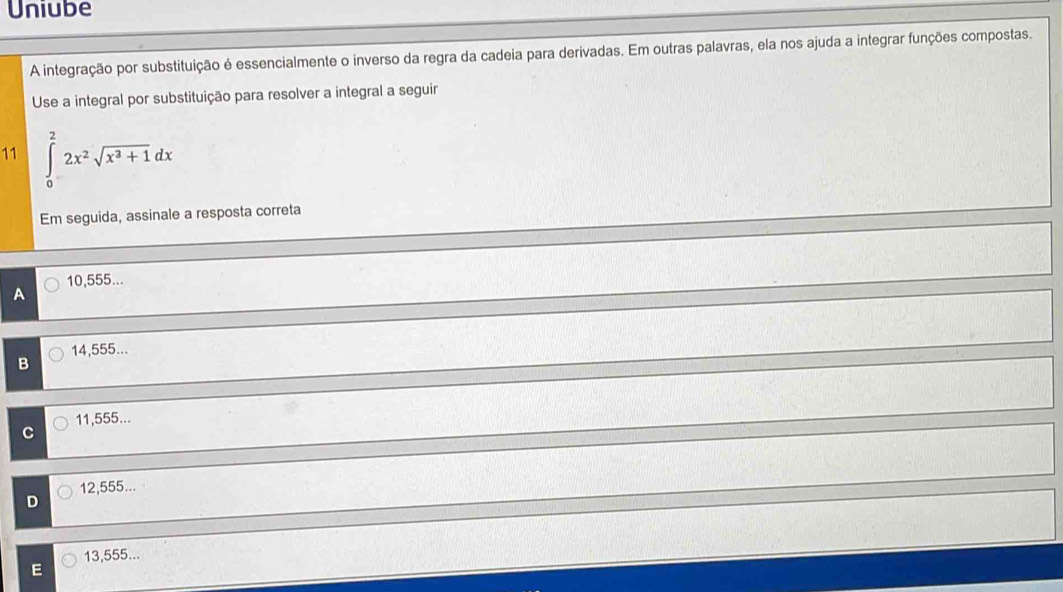 Uniube
A integração por substituição é essencialmente o inverso da regra da cadeia para derivadas. Em outras palavras, ela nos ajuda a integrar funções compostas.
Use a integral por substituição para resolver a integral a seguir
11 ∈tlimits _0^(22x^2)sqrt(x^3+1)dx
Em seguida, assinale a resposta correta
10,555...
A
14,555...
B
11,555...
12,555...
13,555...