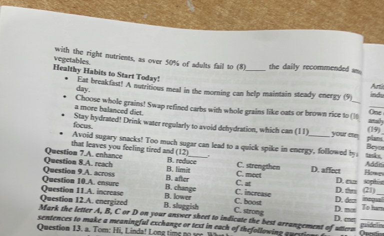 vegetables.
with the right nutrients, as over 50% of adults fail to (8)_ the daily recommended am .
Healthy Habits to Start Today!
Eat breakfast! A nutritious meal in the morning can help maintain steady energy (9) ándu
day.
Ar 
Choose whole grains! Swap refined carbs with whole grains like oats or brown rice to (1) anahy One
a more balanced diet. (19)
focus.
Stay hydrated! Drink water regularly to avoid dehydration, which can (11) your cre Beyor plans
Avoid sugary snacks! Too much sugar can lead to a quick spike in energy, followed by tacks
that leaves you feeling tired and (12) 、`
Question 7.A. enhance B. reduce C. strengthen D. affect Howe
Adán
Question 8.A. reach B. limit C. moet
Question 9.A. across B. after C. at D. tm D. e (21) sophin
Question 10.A. ensure B. change C. increase
Question 11.A. increase B. lower C. boost D. dem inegua_
Question 12.A. energized B. sluggish C. strong D. ere D. ■' To ham
Mark the letter A, B, C or D on your answer sheet to indicate the best arrangement of utterm guideim
sentences to make a meaningful exchange or text in each of thefollowing questic
Question 13. a. Tom: Hi, L inda ! Long tim Onestín