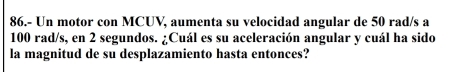 86.- Un motor con MCUV, aumenta su velocidad angular de 50 rad/s a
100 rad/s, en 2 segundos. ¿Cuál es su aceleración angular y cuál ha sido 
la magnitud de su desplazamiento hasta entonces?
