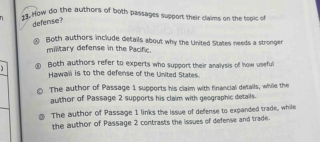 How do the authors of both passages support their claims on the topic of
defense?
④ Both authors include details about why the United States needs a stronger
military defense in the Pacific.
)
€ Both authors refer to experts who support their analysis of how useful
Hawaii is to the defense of the United States.
The author of Passage 1 supports his claim with financial details, while the
author of Passage 2 supports his claim with geographic details.
The author of Passage 1 links the issue of defense to expanded trade, while
the author of Passage 2 contrasts the issues of defense and trade.