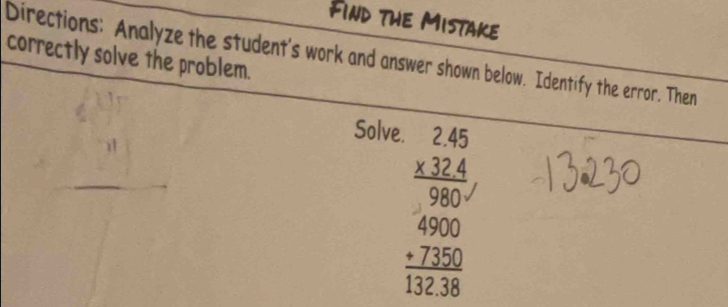 Find the Mistake 
correctly solve the problem. 
Directions: Analyze the student's work and answer shown below. Identify the error. Then 
Solve.
beginarrayr 2.45 * 32.4 hline 980 hline 980endarray beginarrayr 6 hline +7300 hline 132.38endarray 