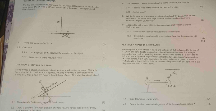 3.3 If the coefficient of kinetic friction along the incline μk is 0,18, calcullate the:
The diagram below shows four forces of 2N, 3N, 4N and 5N acting on an object on the
drawn to scale same plane. The 2N force is 30° anticlockwise from the x-axis. The diagram is not 3.3.1 Frictional force on the trolley as it moves up the slope. (3)
3.3.2 Applied foroe F. (4)
3.4 Will the frictional force between the trolley and surface INCREASE, DECREASE
or REMAIN THE SAME if the angle between the horizontal and the incline
increases? Explain your answer. (3)
3.5 A spaceship, with a mass 1 000 kg, is moving in an orbit 100 km above the
Earth's surface
3.5.1 State Newton's Law of Universal Gravitation in words. (2)
3.5.2 Calculate the magnitude of the gravitational force that the spaceship will
experience.
[22] (4)
2.1 Define the term resultant force (2) QUESTION 4 (START ON A NEW PAGE.)
2.2 Calculate: A small sphere A, with a mass of 0,2 kg and a charge of -3μC is fastaned to the end of
a 0,30 m long light, flexible, inextensible string (with negligible mass). The string is
2.2.1 The magnitude of the resultant force acting on the object. 7 suspended by a hook in the ceiling. Another identical small sphere, B, is placed to the
left of sphere A. Sphere A expenences an attraction force and moves towards sphere
2.2.2 The direction of the resultant force. (2) B. When sphere A is in static equilibrium, the string makes an angle of 10° with the
[11] vertical and it is found that the distance between the spheres is 50 cm, as shown in the
diagram (not drawn to scale) below.
QUESTION 3 (Start on a new page.)
A 5 kg trolley is at rest on a rough inclined surface, which makes an angle of 30° with
the horizontal. A constant force is applied, causing the trolley to accelerate up the
incline for 2 m at 0,45 m 13^(-2). (Ignore the rotational effects of the wheels and air friction.)
f
5^(1/5)
30°
4.1 State Coulomb's Law in words. (2)
3.1 State Newton's Second Law of Motion in words. (2) 4.2 Draw a labelled, free-body diagram of all the forces acting on sphere A. (3)
3.2 Draw a fabelled, free-body diagram showing ALL the forces acting on the trolley (4)