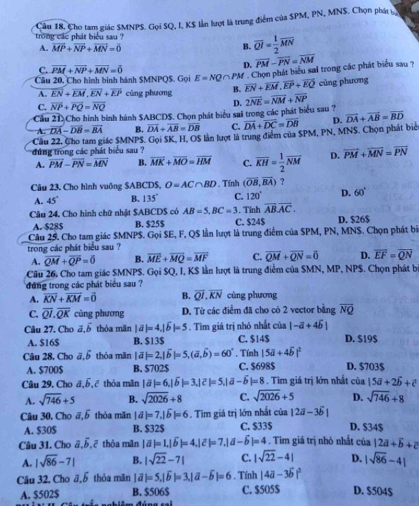 Cho tam giác SMNPS. Gọi SQ, I, K$ lần lượt là trung điểm của SPM, PN, MNS. Chọn phát bợ
trong các phát biểu sau ?
A. vector MP+vector NP+vector MN=vector 0 B. overline QI= 1/2 overline MN
C. vector PM+vector NP+vector MN=vector 0
D. vector PM-vector PN=vector NM
* . Chọn phát biểu sal trong các phát biểu sau ?
Câu 20. Cho hình bình hành $MNPQ$. Gọi E=NQ∩ PM vector EN+vector EM,vector EP+vector EQ cùng phương
A. overline EN+overline EM,overline EN+overline EP cùng phương B.
C. overline NP+overline PQ=overline NQ
D.
Cầu 21. Cho hình bình hành $ABCD$. Chọn phát biểu sai trong các phát biểu sau ? 2overline NE=overline NM+overline NP
A. vector DA-vector DB=vector BA B. vector DA+vector AB=overline DB C. overline DA+overline DC=overline DB D. vector DA+vector AB=vector BD
Cầu 22. Cho tam giác $MNPS. Gọi SK, H, OS lần lượt là trung điểm của SPM, PN, MN$. Chọn phát biể
dứng trong các phát biểu sau ?
A. vector PM-vector PN=vector MN B. overline MK+overline MO=overline HM C. overline KH= 1/2 overline NM D. vector PM+vector MN=vector PN
Câu 23. Cho hình vuông $ABCD$, O=AC∩ BD. Tính (overline OB,overline BA) ?
A. 45° B. 1 35° C. 120° D. 60°
Câu 24. Cho hình chữ nhật $ABCD$ có AB=5,BC=3. Tính overline AB.overline AC.
A. $28$ B. $25$ C. $24$ D. $26$
Câu 25. Cho tam giác $MNP$. Gọi $E, F, Q$ lần lượt là trung điểm của $PM, PN, MN$. Chọn phát bi
trong các phát biểu sau ?
A. vector QM+vector QP=vector 0 B. overline ME+overline MQ=overline MF C. overline QM+overline QN=overline 0 D. overline EF=overline QN
Câu 26. Cho tam giác $MNPS. Gọi $Q, I, K$ lần lượt là trung điểm của $MN, MP, NP$. Chọn phát bị
đứng trong các phát biểu sau ?
B.
A. overline KN+overline KM=vector 0 overline QI,overline KN cùng phương
C. overline QI,overline QK cùng phương D. Từ các điểm đã cho có 2 vector bằng overline NQ
Câu 27. Cho vector a,vector b thỏa mãn |vector a|=4,|vector b|=5. Tìm giá trị nhỏ nhất của |-vector a+4vector b|
A. $16$ B. $13$ C. $14$ D. $19$
Câu 28. Cho vector a,vector b thỏa mãn |vector a|=2,|vector b|=5,(vector a,vector b)=60°. Tính |5vector a+4vector b|^2
A. $700$ B. $702$ C. $698$ D. $703$
Câu 29. Cho overline b tē thỏa mãn |vector a|=6,|vector b|=3,|vector c|=5,|vector a-vector b|=8. Tìm giá trị lớn nhất của 15vector a+2vector b+vector c
A. sqrt(746)+5 B. sqrt(2026)+8 C. sqrt(2026)+5 D. sqrt(746)+8
Câu 30. Cho vector a,vector b thỏa mãn |vector a|=7,|vector b|=6. Tìm giá trị lớn nhất của |2vector a-3vector b|
A. $30$ B. $32$ C. $33$ D. $34$
Câu 31. Cho vector a,vector b,vector c thỏa mãn |vector a|=1,|vector b|=4,|vector c|=7,|vector a-vector b|=4. Tìm giá trị nhỏ nhất cia|2vector a+vector b+vector c
A. |sqrt(86)-7| B. |sqrt(22)-7| C. |sqrt(22)-4| D. |sqrt(86)-4|
Câu 32. Cho vector a,vector b thỏa mãn |vector a|=5,|vector b|=3,|vector a-vector b|=6. Tính |4vector a-3vector b|^2
A. $502$ B. $506$ C. $505$ D. $504$
im đúna se l