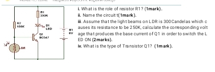 What is the role of resistor R1? (1mark). 
. Name the circuit t (1 mark). 
i. Assume that the light beams on LDR is 300 Candelas which c 
uses its resistance to be 2 50K, cal culate the conesponding volt 
ge that produces the base current of Q1 in order to switch the L
D ON (2marks). 
v. What is the type of Transistor Q1? (1mark).