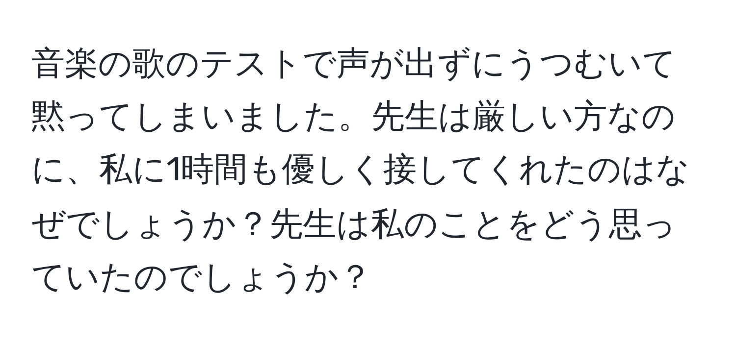 音楽の歌のテストで声が出ずにうつむいて黙ってしまいました。先生は厳しい方なのに、私に1時間も優しく接してくれたのはなぜでしょうか？先生は私のことをどう思っていたのでしょうか？