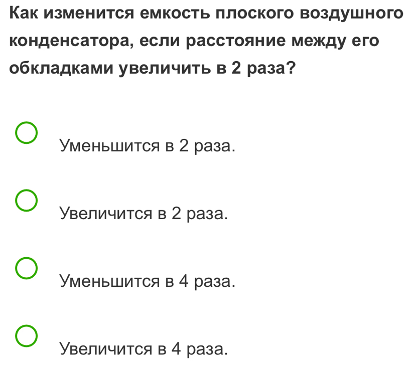 Как изменится емкость πлоского воздушного
конденсатора, если расстояние между его
обкладками увеличить в 2 раза?
Уменьшится в 2 раза.
Увеличится в 2 раза.
Уменьшится в 4 раза.
Увеличится в 4 раза.