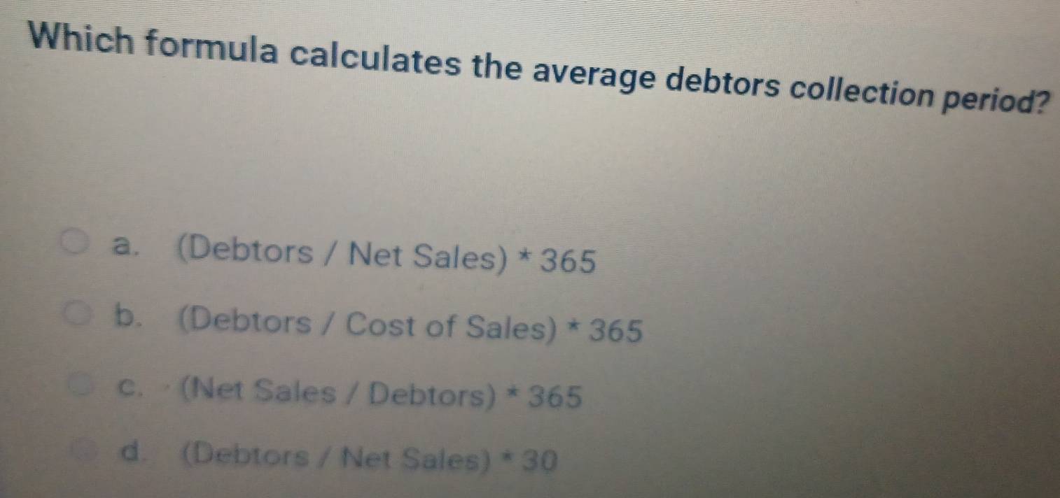 Which formula calculates the average debtors collection period?
a. (Debtors / Net Sales) * 365
b. (Debtors / Cost of Sales) * 365
c. · (Net Sales / Debtors) * 365
d. (Debtors / Net Sales) * 30