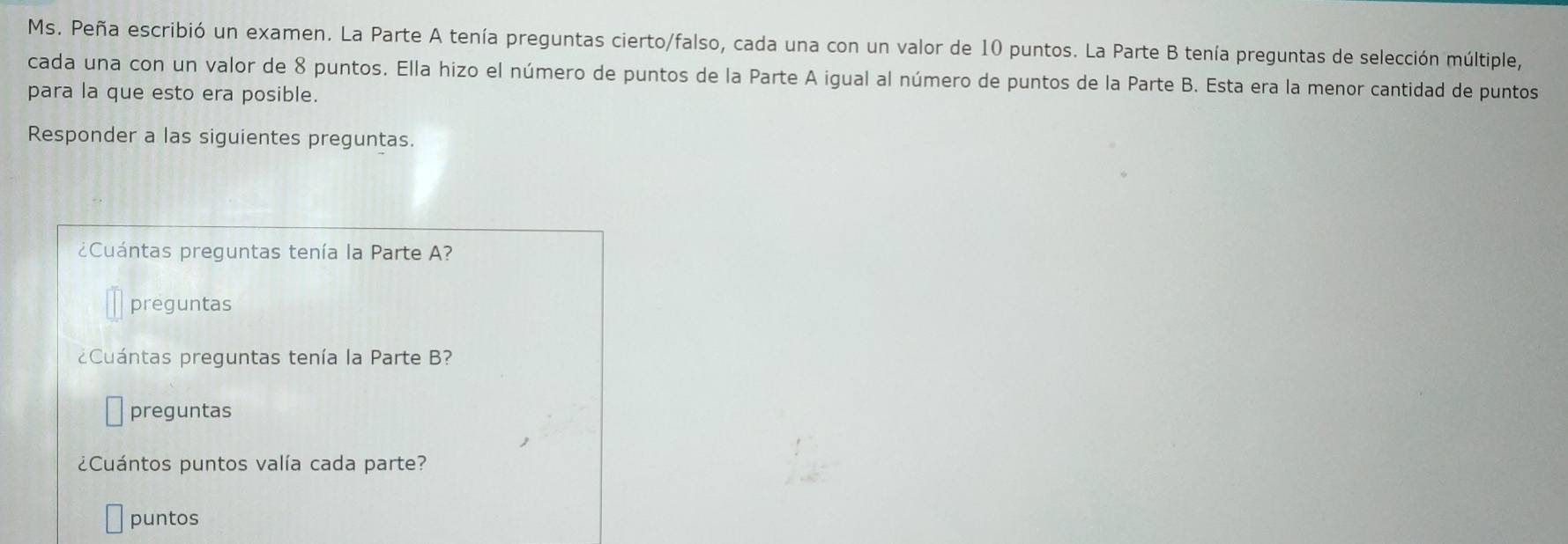 Ms. Peña escribió un examen. La Parte A tenía preguntas cierto/falso, cada una con un valor de 10 puntos. La Parte B tenía preguntas de selección múltiple, 
cada una con un valor de 8 puntos. Ella hizo el número de puntos de la Parte A igual al número de puntos de la Parte B. Esta era la menor cantidad de puntos 
para la que esto era posible. 
Responder a las siguientes preguntas. 
¿ Cuántas preguntas tenía la Parte A? 
preguntas 
Cuántas preguntas tenía la Parte B? 
preguntas 
¿Cuántos puntos valía cada parte? 
puntos