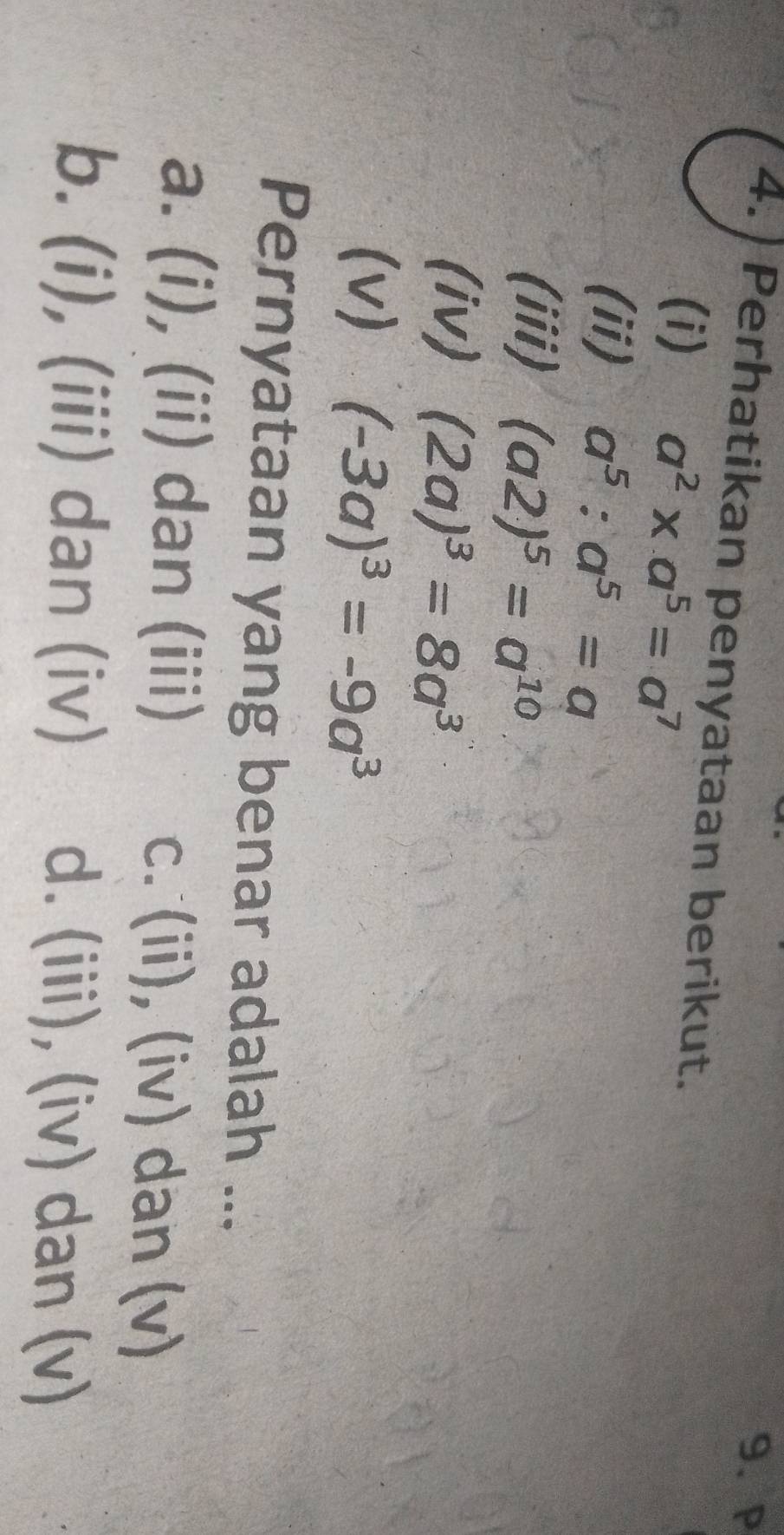 P
4. Perhatikan penyataan berikut.
(i) a^2* a^5=a^7
(ii) a^5:a^5=a
(iii) (a2)^5=a^(10)
(iv) (2a)^3=8a^3
(v) (-3a)^3=-9a^3
Pernyataan yang benar adalah ...
a. (i), (ii) dan (iii) c. (ii), (iv) dan (v)
b. (i), (iii) dan (iv) d. (iii), (iv) dan (v)