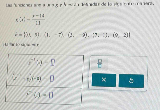 Las funciones uno a uno g y h están definidas de la siguiente manera.
g(x)= (x-14)/11 
h= (0,9),(1,-7),(3,-9),(7,1),(9,2)
Hallar lo siguiente.
 □ /□  
×