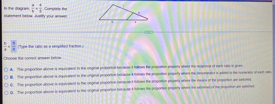 In the diagram,  a/b = 4/5 . Complete the
statement below. Justify your answer.
 b/a = 5/4  (Type the ratio as a simplified fraction.)
Choose the correct answer below.
A. The proportion above is equivalent to the original proportion because it follows the proportion property where the reciprocal of each ratio is given.
B. The proportion above is equivalent to the original proportion because it follows the proportion property where the denominator is added to the numerator of each ratio.
C. The proportion above is equivalent to the original proportion because it follows the proportion property where the means of the proportion are switched.
D. The proportion above is equivalent to the original proportion because it follows the proportion property where the extremes of the proportion are switched.