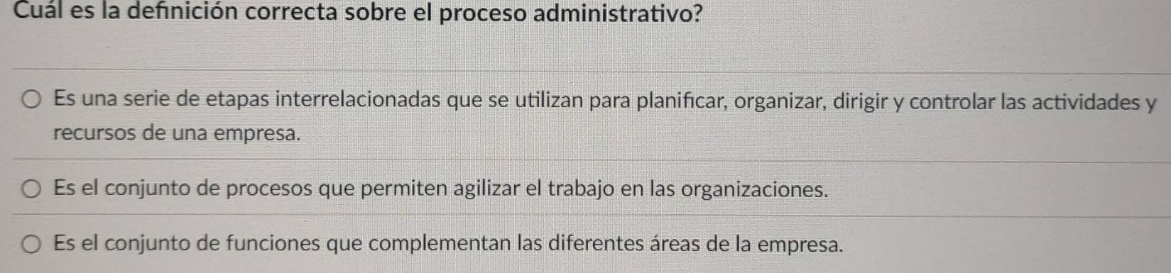 Cuál es la defnición correcta sobre el proceso administrativo?
Es una serie de etapas interrelacionadas que se utilizan para planifıcar, organizar, dirigir y controlar las actividades y
recursos de una empresa.
Es el conjunto de procesos que permiten agilizar el trabajo en las organizaciones.
Es el conjunto de funciones que complementan las diferentes áreas de la empresa.