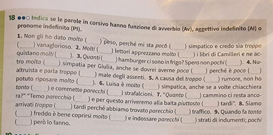 18 ●●0 Indica se le parole in corsivo hanno funzione di avverbio (Av), aggettivo indefinito (AI) o 
pronome indefinito (PI). 
1. Non gli ho dato molto (_ ) peso, perché mi sta pocó ( ) simpatico e credo sia troppo 
_ ) vanaglorioso. 2. Molti ( ) lettori apprezzano molto ( ) i libri di Camilleri e ne ac- 
quistano molti (_ ). 3. Quanti ( ) hamburger ci sono in frigo? Spero non pochi ( ). 4. Nu- 
tro molta (_ ) simpatia per Giulia, anche se dovrei averne poca ( ) perché è poco ( ) 
altruista e parla troppo (_ ) male degli assenti. 5. A causa del troppo ( ) rumore, non ho 
potuto riposare molto (_ ). 6. Luisa è molto ( ) simpatica, anche se a volte chiacchiera 
tanto (_ ) e commette parecchi ( ) strafalcioni. 7. “Quanto ( ) cammino ci resta anco- 
ra?” “Temo parecchio (_ ) e per questo arriveremo alla baita piuttosto ( ) tardi”. 8. Siamo 
arrivati troppo (_ ) tardi perché abbiamo trovato parecchio (_ ) traffico. 9. Quando fa tanto 
_) freddo è bene coprirsi molto ( ) e indossare parecchi ( 
_) però lo fanno. __) strati di indumenti; pochi