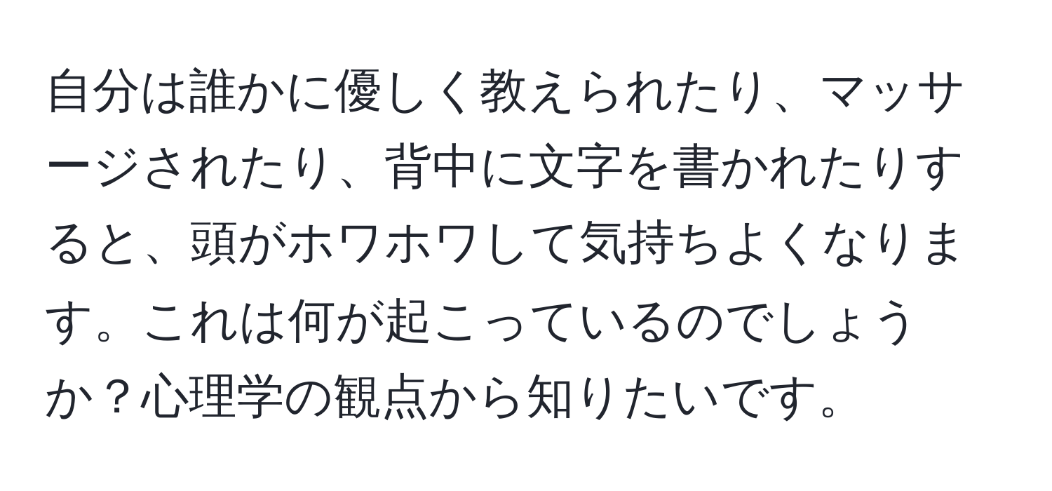 自分は誰かに優しく教えられたり、マッサージされたり、背中に文字を書かれたりすると、頭がホワホワして気持ちよくなります。これは何が起こっているのでしょうか？心理学の観点から知りたいです。