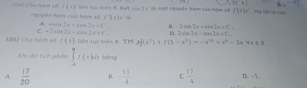 16
(32'4)
104) Cho hàm số /(x) liên tục trên R. Biết cos 2x là một nguyên hàm của hàm số f(x)e^x Họ tất cả các
nguyên hàm của hàm số f'(x)e^x là
A. -sin 2x+cos 2x+C'.
B. -2sin 2x+cos 2x+C.
C. -2sin 2x-cos 2x+C.
D. 2sin 2x-cos 2x+C. 
105) Cho hàm số f(x) liên tục trên R. TM xf(x^3)+f(1-x^2)=-x^(10)+x^6-2xforall x∈ R. 
Khi đó tích phân ∈tlimits _(-4)^0f(x)dx bǎng
B.
C.
A.  17/20  - 13/4 .  17/4 . D. -1.