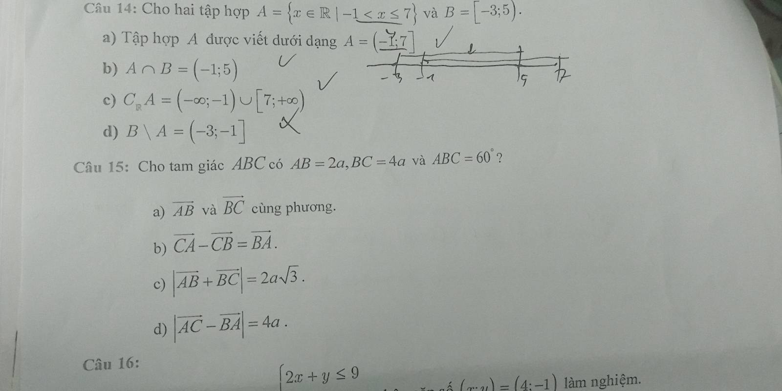 Cho hai tập hợp A= x∈ R|-1≤ x≤ 7 và B=[-3;5). 
a) Tập hợp A được viết dưới đạng A=(-1;7
b) A∩ B=(-1;5)
1
15
c) C_RA=(-∈fty ;-1)∪ [7;+∈fty )
d) Bvee A=(-3;-1]
Câu 15: Cho tam giác ABC có AB=2a, BC=4a và ABC=60° ?
a) vector AB và vector BC cùng phương.
b) vector CA-vector CB=vector BA.
c) |vector AB+vector BC|=2asqrt(3).
d) |vector AC-vector BA|=4a. 
Câu 16:
 2x+y≤ 9
(x-y)=(4:-1) làm nghiệm.