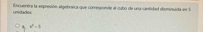 Encuentra la expresión algebraica que corresponde al cubo de una cantidad disminuida en 5
unidades:
a. x^3-5