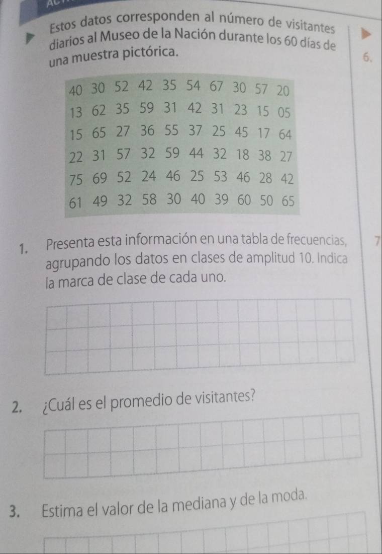 Al 
Estos datos corresponden al número de visitantes 
diarios al Museo de la Nación durante los 60 días de 
una muestra pictórica.
6.
40 30 52 42 35 54 67 30 57 20
13 62 35 59 31 42 31 23 15 05
15 65 27 36 55 37 25 45 17 64
22 31 57 32 59 44 32 18 38 27
75 69 52 24 46 25 53 46 28 42
61 49 32 58 30 40 39 60 50 65
1. Presenta esta información en una tabla de frecuencias, 7 
agrupando los datos en clases de amplitud 10. Indica 
la marca de clase de cada uno. 
2. ¿Cuál es el promedio de visitantes? 
3. Estima el valor de la mediana y de la moda.