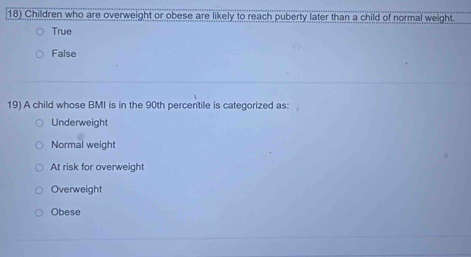 Children who are overweight or obese are likely to reach puberty later than a child of normal weight.
True
False
19) A child whose BMI is in the 90th percentile is categorized as:
Underweight
Normal weight
At risk for overweight
Overweight
Obese