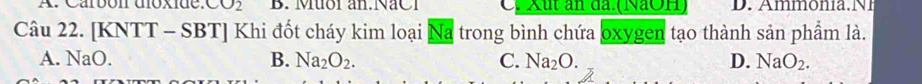 A. Carbon doxide. CO_2 B. Muoi an.NaC1 C. Xut ăn đã. (NaOH)
Câu 22. [KNTT-SBT] Khi đốt cháy kim loại Na trong bình chứa oxygen tạo thành sản phẩm là.
A. N aC
B. Na_2O_2. C. Na_2O. D. NaO_2.